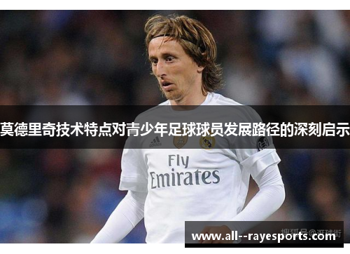 莫德里奇技术特点对青少年足球球员发展路径的深刻启示 莫德里奇技术特点对青少年足球球员发展路径的深刻启示