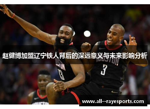 赵健博加盟辽宁铁人背后的深远意义与未来影响分析 赵健博加盟辽宁铁人背后的深远意义与未来影响分析