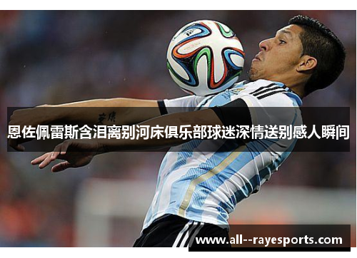 恩佐佩雷斯含泪离别河床俱乐部球迷深情送别感人瞬间 恩佐佩雷斯含泪离别河床俱乐部球迷深情送别感人瞬间