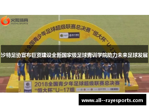 沙特足协宣布巨资建设全新国家级足球青训学院助力未来足球发展 沙特足协宣布巨资建设全新国家级足球青训学院助力未来足球发展